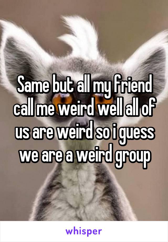 Same but all my friend call me weird well all of us are weird so i guess we are a weird group