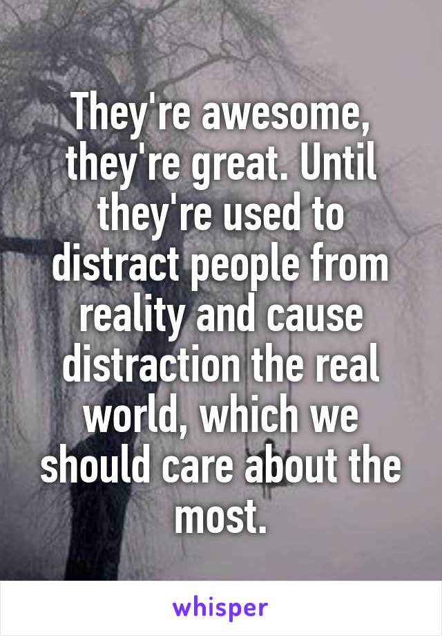 They're awesome, they're great. Until they're used to distract people from reality and cause distraction the real world, which we should care about the most.