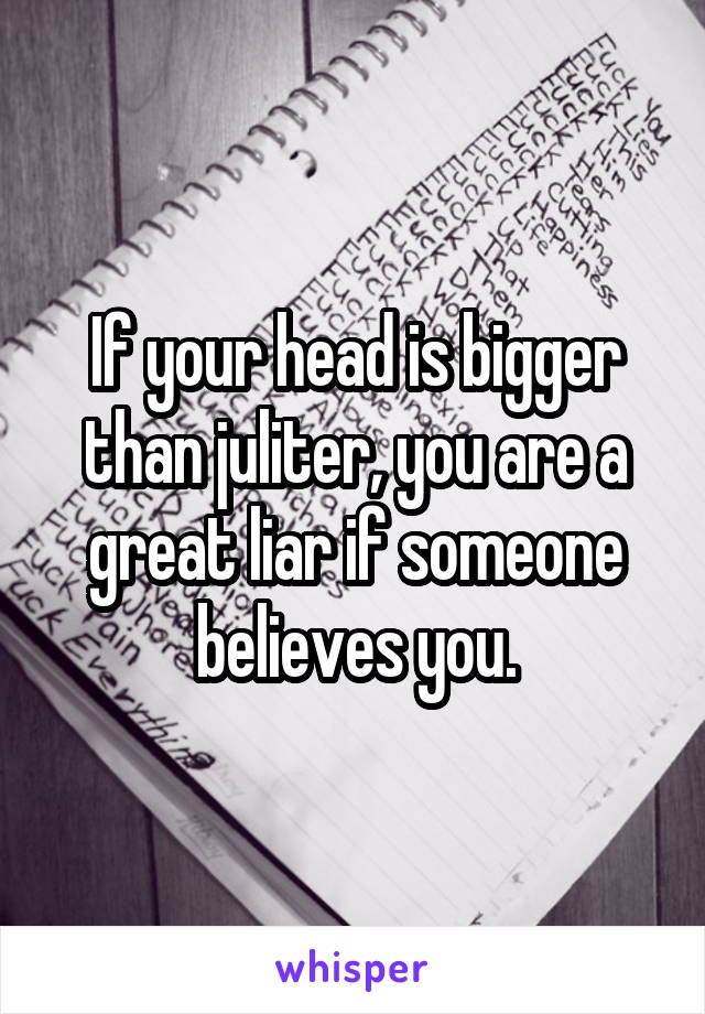 If your head is bigger than juliter, you are a great liar if someone believes you.