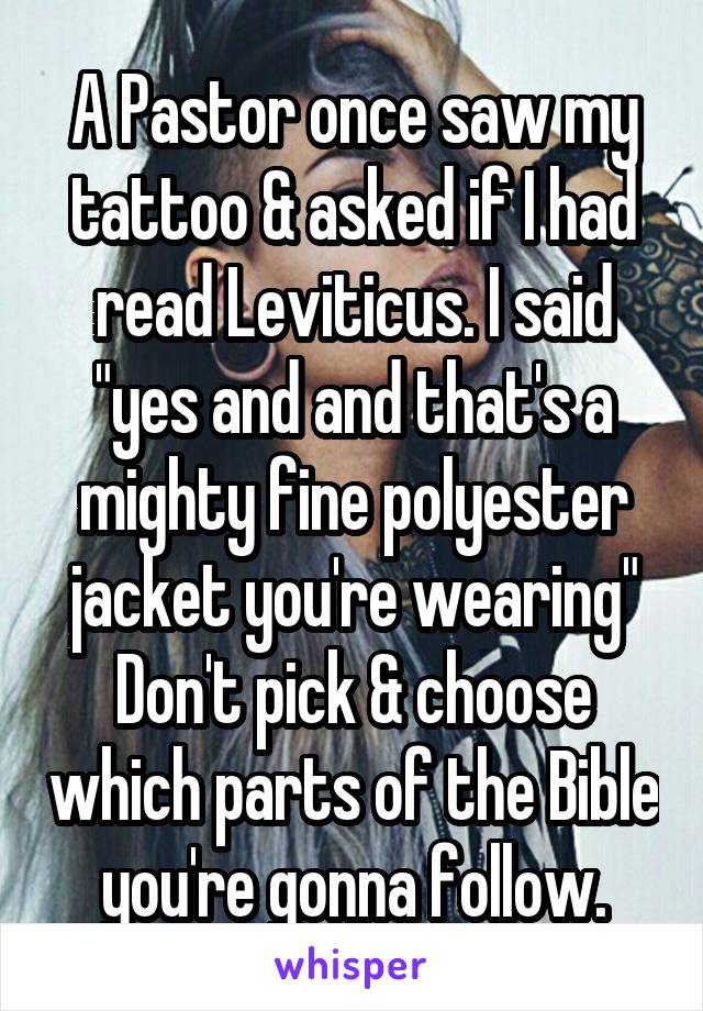 A Pastor once saw my tattoo & asked if I had read Leviticus. I said "yes and and that's a mighty fine polyester jacket you're wearing" Don't pick & choose which parts of the Bible you're gonna follow.