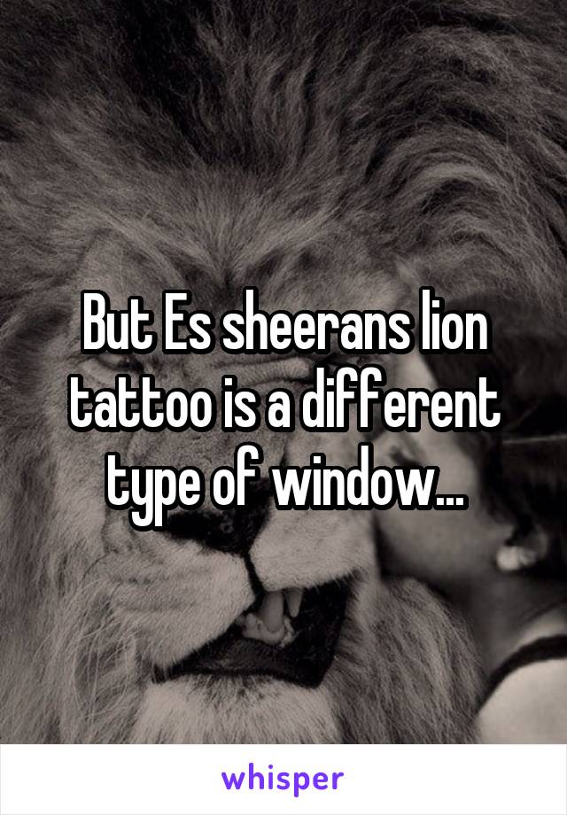 But Es sheerans lion tattoo is a different type of window...
