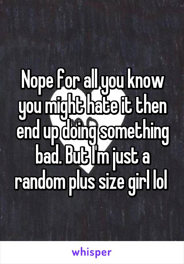 Nope for all you know you might hate it then end up doing something bad. But I'm just a random plus size girl lol 