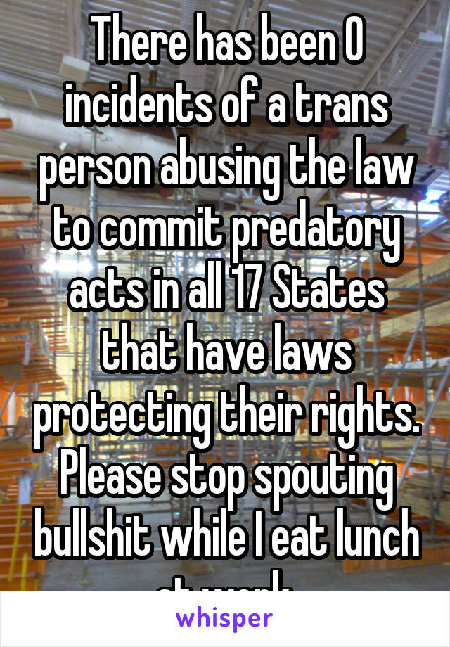 There has been 0 incidents of a trans person abusing the law to commit predatory acts in all 17 States that have laws protecting their rights. Please stop spouting bullshit while I eat lunch at work.