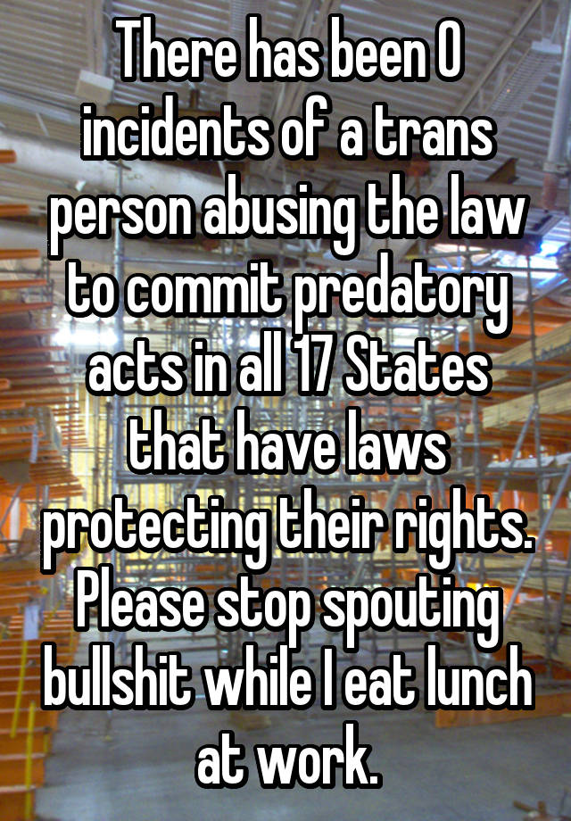 There has been 0 incidents of a trans person abusing the law to commit predatory acts in all 17 States that have laws protecting their rights. Please stop spouting bullshit while I eat lunch at work.