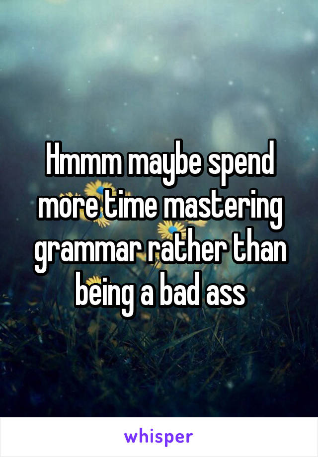 Hmmm maybe spend more time mastering grammar rather than being a bad ass