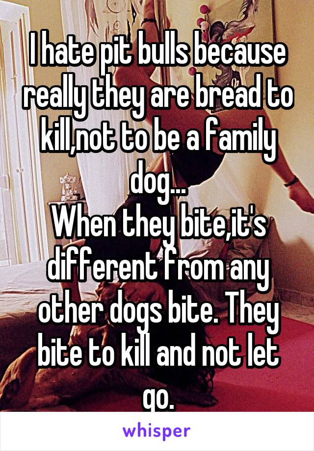 I hate pit bulls because really they are bread to kill,not to be a family dog...
When they bite,it's different from any other dogs bite. They bite to kill and not let go.