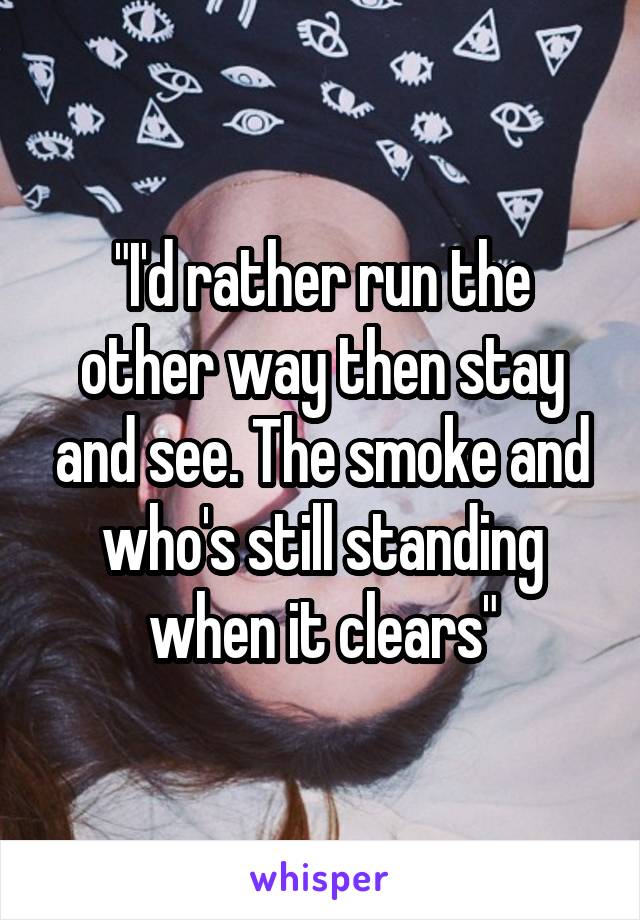 "I'd rather run the other way then stay and see. The smoke and who's still standing when it clears"