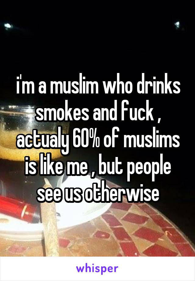 i'm a muslim who drinks smokes and fuck , actualy 60% of muslims is like me , but people see us otherwise