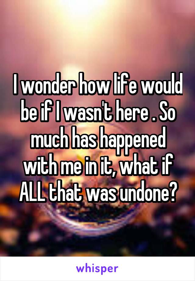 I wonder how life would be if I wasn't here . So much has happened with me in it, what if ALL that was undone?