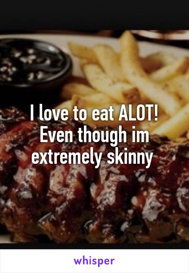 I love to eat ALOT! Even though im extremely skinny 