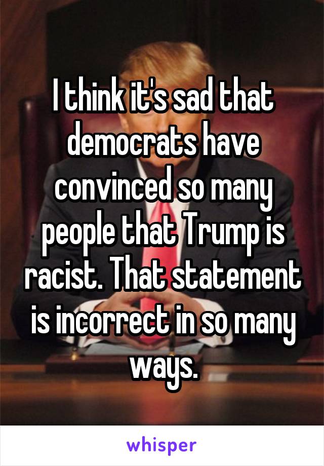 I think it's sad that democrats have convinced so many people that Trump is racist. That statement is incorrect in so many ways.