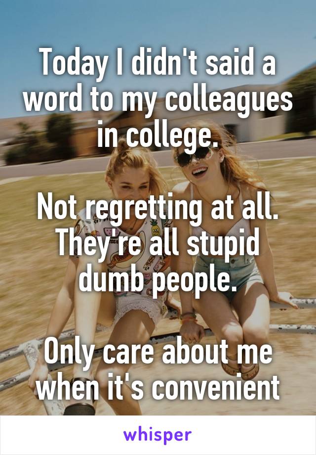 Today I didn't said a word to my colleagues in college.

Not regretting at all.
They're all stupid dumb people.

Only care about me when it's convenient