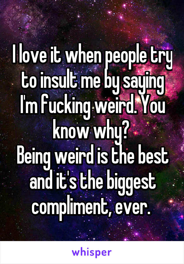 I love it when people try to insult me by saying I'm fucking weird. You know why? 
Being weird is the best and it's the biggest compliment, ever. 