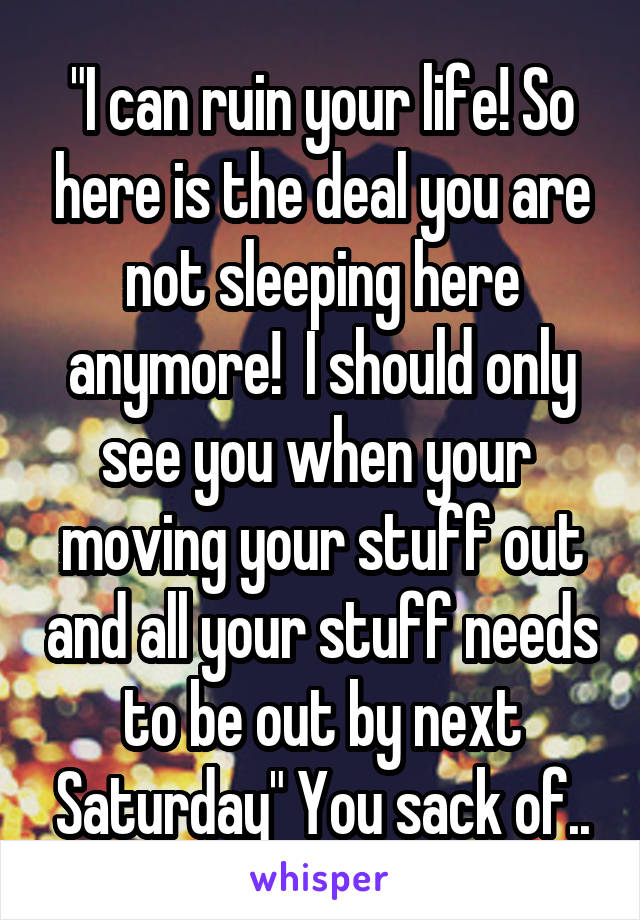 "I can ruin your life! So here is the deal you are not sleeping here anymore!  I should only see you when your  moving your stuff out and all your stuff needs to be out by next Saturday" You sack of..