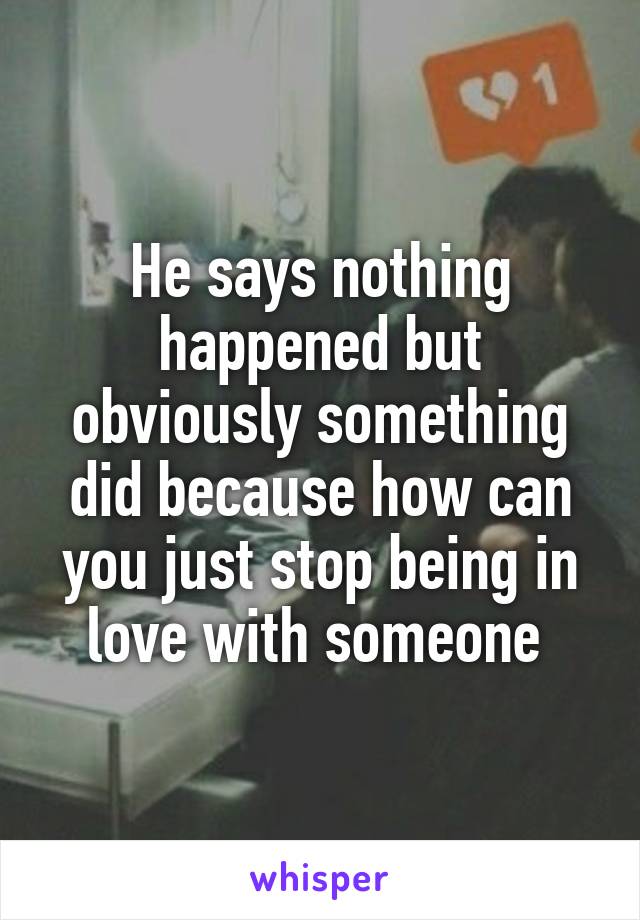 He says nothing happened but obviously something did because how can you just stop being in love with someone 