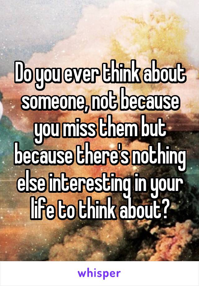 Do you ever think about someone, not because you miss them but because there's nothing else interesting in your life to think about?