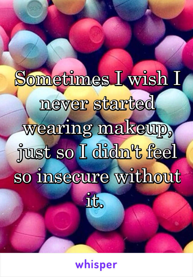 Sometimes I wish I never started wearing makeup, just so I didn't feel so insecure without it. 