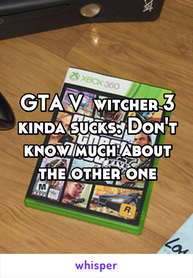 GTA V  witcher 3 kinda sucks. Don't know much about the other one