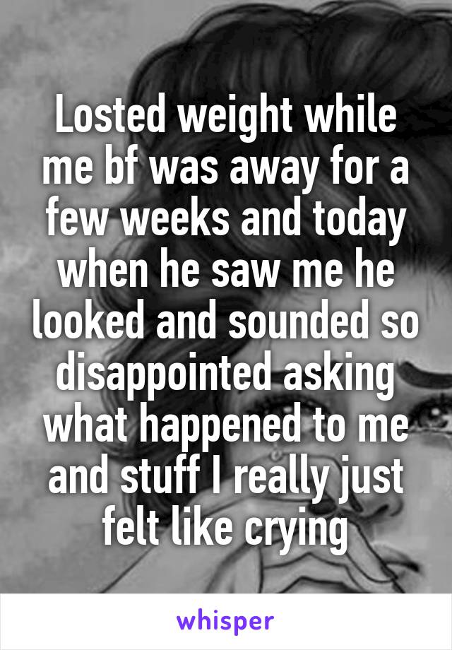 Losted weight while me bf was away for a few weeks and today when he saw me he looked and sounded so disappointed asking what happened to me and stuff I really just felt like crying