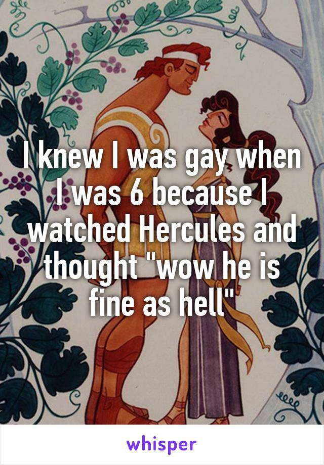 I knew I was gay when I was 6 because I watched Hercules and thought "wow he is fine as hell"