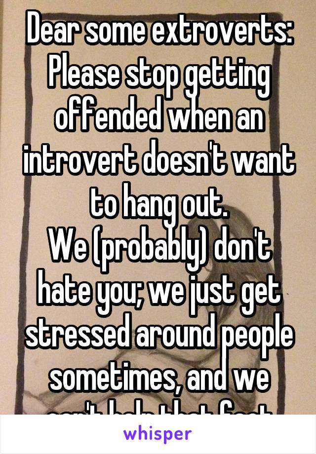 Dear some extroverts:
Please stop getting offended when an introvert doesn't want to hang out.
We (probably) don't hate you; we just get stressed around people sometimes, and we can't help that fact