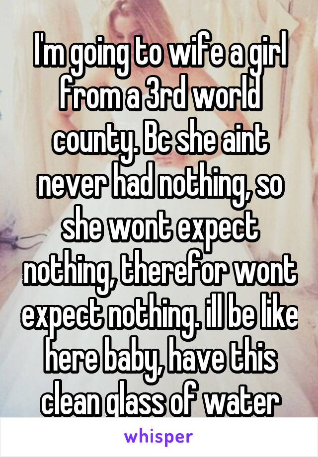 I'm going to wife a girl from a 3rd world county. Bc she aint never had nothing, so she wont expect nothing, therefor wont expect nothing. ill be like here baby, have this clean glass of water