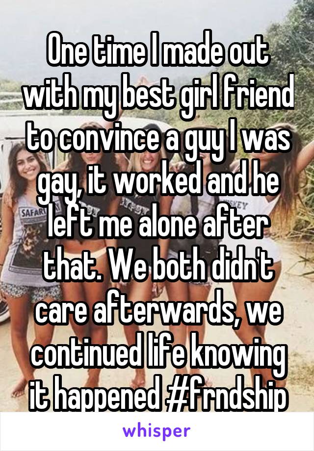 One time I made out with my best girl friend to convince a guy I was gay, it worked and he left me alone after that. We both didn't care afterwards, we continued life knowing it happened #frndship