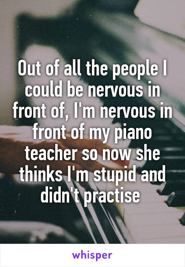 Out of all the people I could be nervous in front of, I'm nervous in front of my piano teacher so now she thinks I'm stupid and didn't practise 