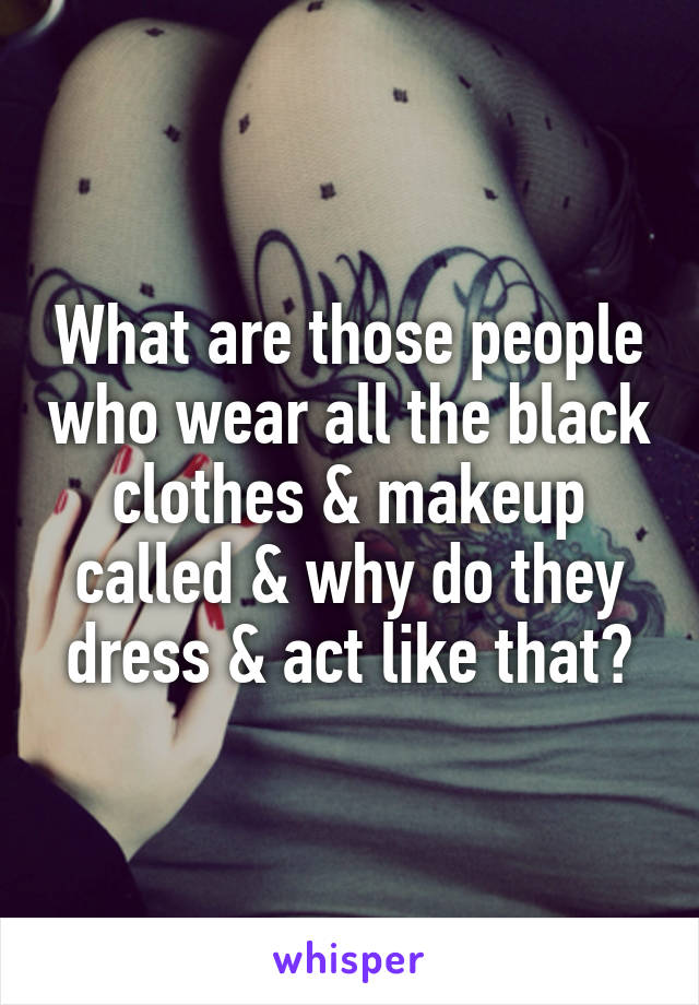 What are those people who wear all the black clothes & makeup called & why do they dress & act like that?