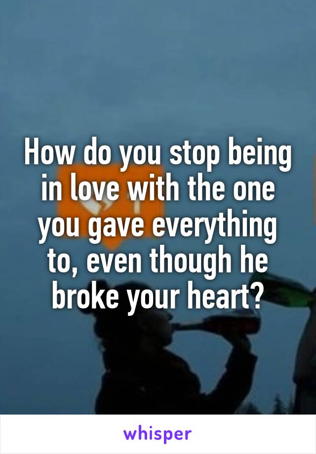 How do you stop being in love with the one you gave everything to, even though he broke your heart?