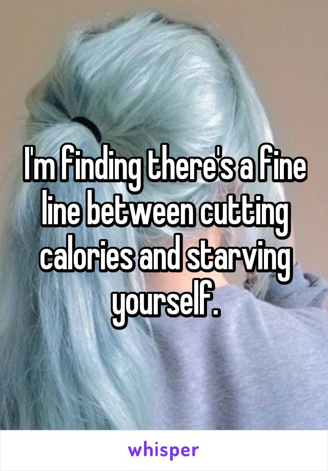 I'm finding there's a fine line between cutting calories and starving yourself.