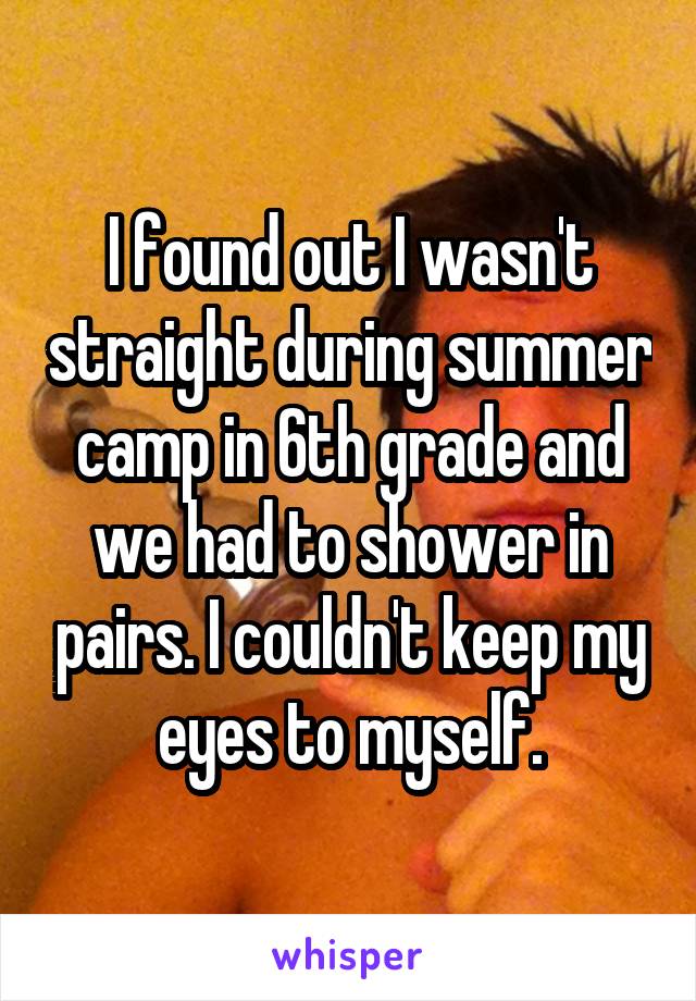 I found out I wasn't straight during summer camp in 6th grade and we had to shower in pairs. I couldn't keep my eyes to myself.