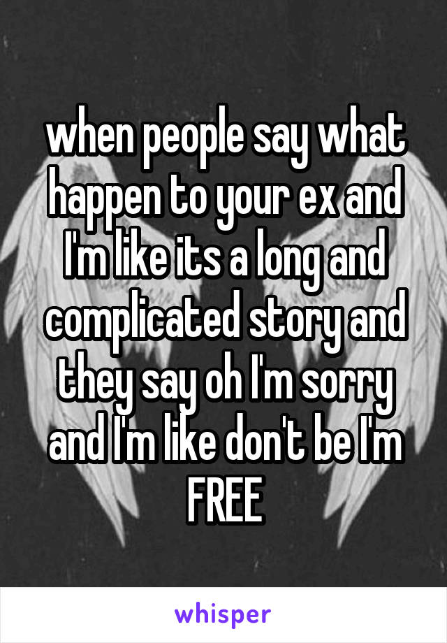 when people say what happen to your ex and I'm like its a long and complicated story and they say oh I'm sorry and I'm like don't be I'm FREE