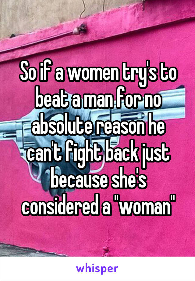 So if a women try's to beat a man for no absolute reason he can't fight back just because she's considered a "woman"