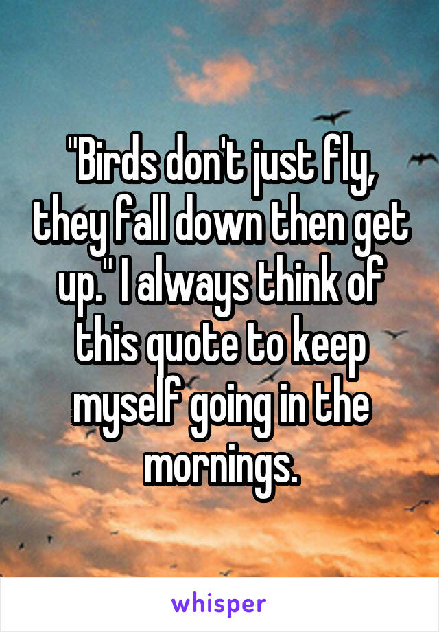 "Birds don't just fly, they fall down then get up." I always think of this quote to keep myself going in the mornings.