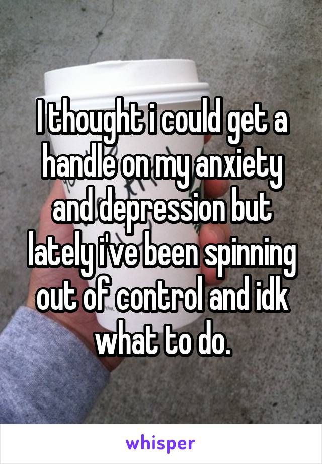 I thought i could get a handle on my anxiety and depression but lately i've been spinning out of control and idk what to do.