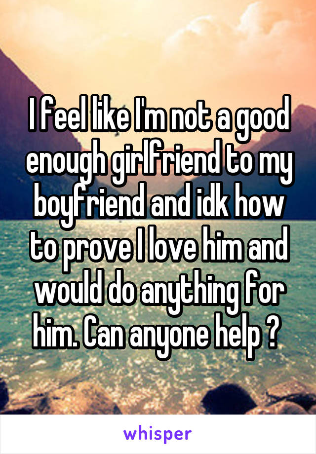 I feel like I'm not a good enough girlfriend to my boyfriend and idk how to prove I love him and would do anything for him. Can anyone help ? 