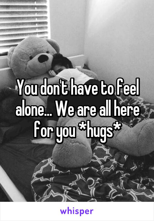 You don't have to feel alone... We are all here for you *hugs*