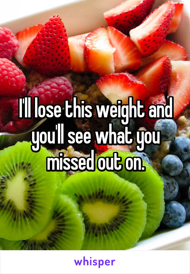 I'll lose this weight and you'll see what you missed out on.