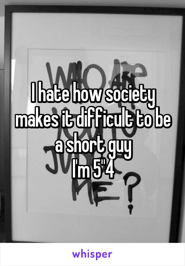 I hate how society makes it difficult to be a short guy
I'm 5"4