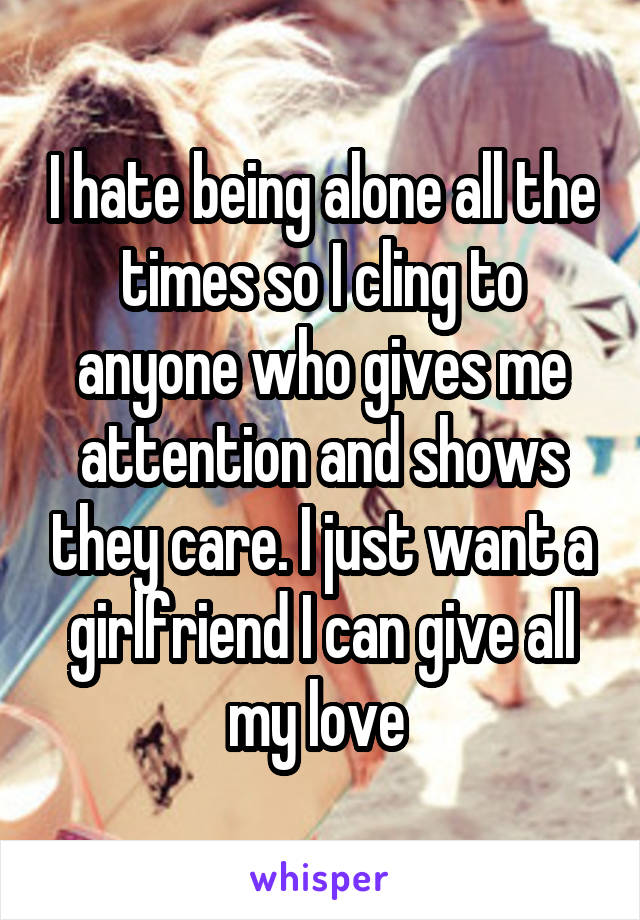 I hate being alone all the times so I cling to anyone who gives me attention and shows they care. I just want a girlfriend I can give all my love 