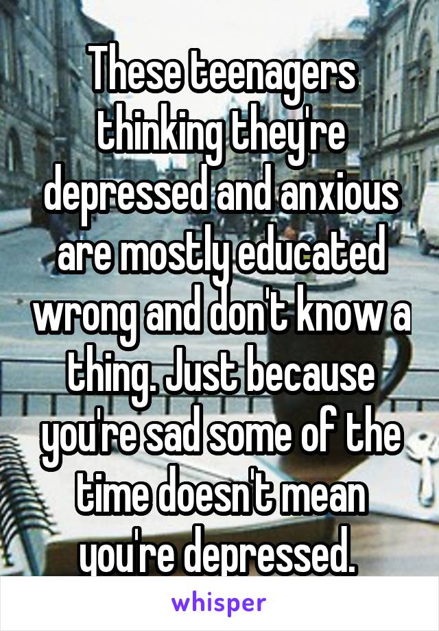 These teenagers thinking they're depressed and anxious are mostly educated wrong and don't know a thing. Just because you're sad some of the time doesn't mean you're depressed. 