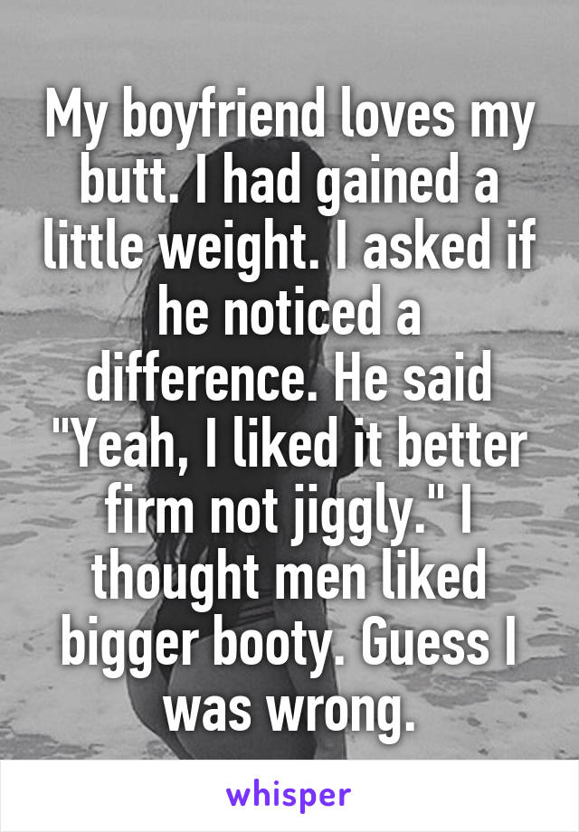 My boyfriend loves my butt. I had gained a little weight. I asked if he noticed a difference. He said "Yeah, I liked it better firm not jiggly." I thought men liked bigger booty. Guess I was wrong.