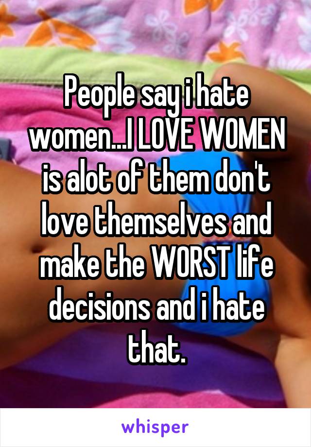 People say i hate women...I LOVE WOMEN is alot of them don't love themselves and make the WORST life decisions and i hate that.