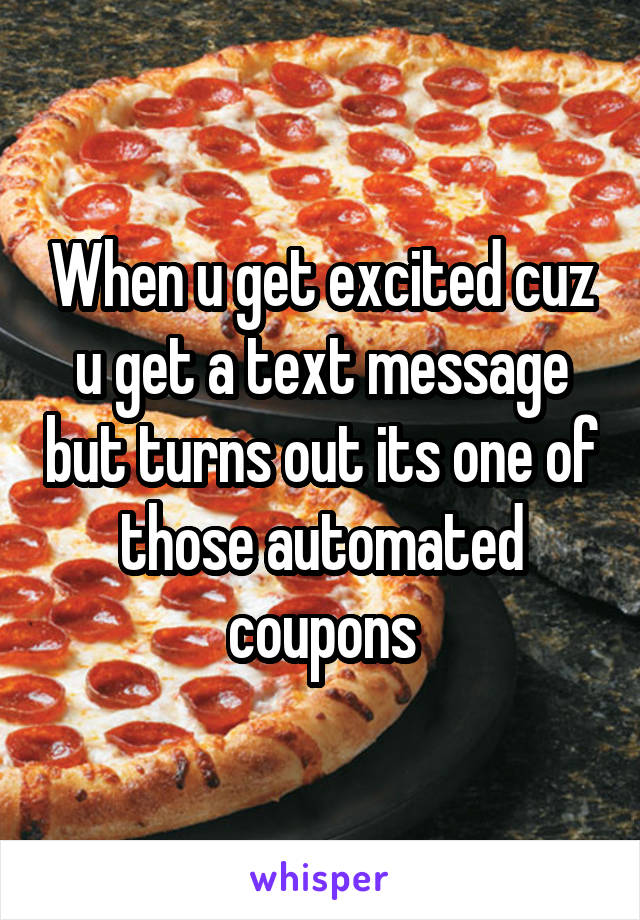 When u get excited cuz u get a text message but turns out its one of those automated coupons