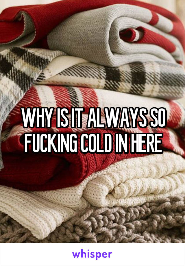 WHY IS IT ALWAYS SO FUCKING COLD IN HERE