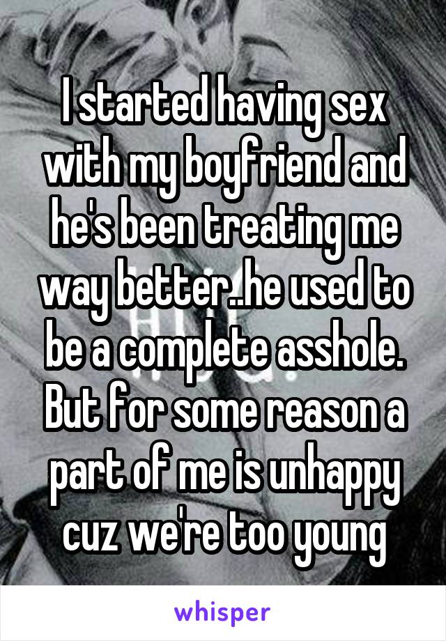 I started having sex with my boyfriend and he's been treating me way better..he used to be a complete asshole. But for some reason a part of me is unhappy cuz we're too young