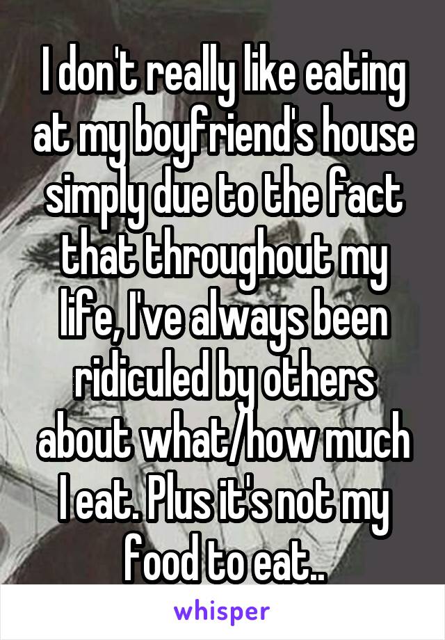 I don't really like eating at my boyfriend's house simply due to the fact that throughout my life, I've always been ridiculed by others about what/how much I eat. Plus it's not my food to eat..