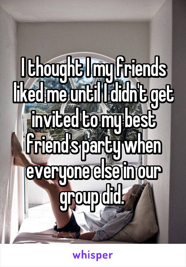 I thought I my friends liked me until I didn't get invited to my best friend's party when everyone else in our group did. 