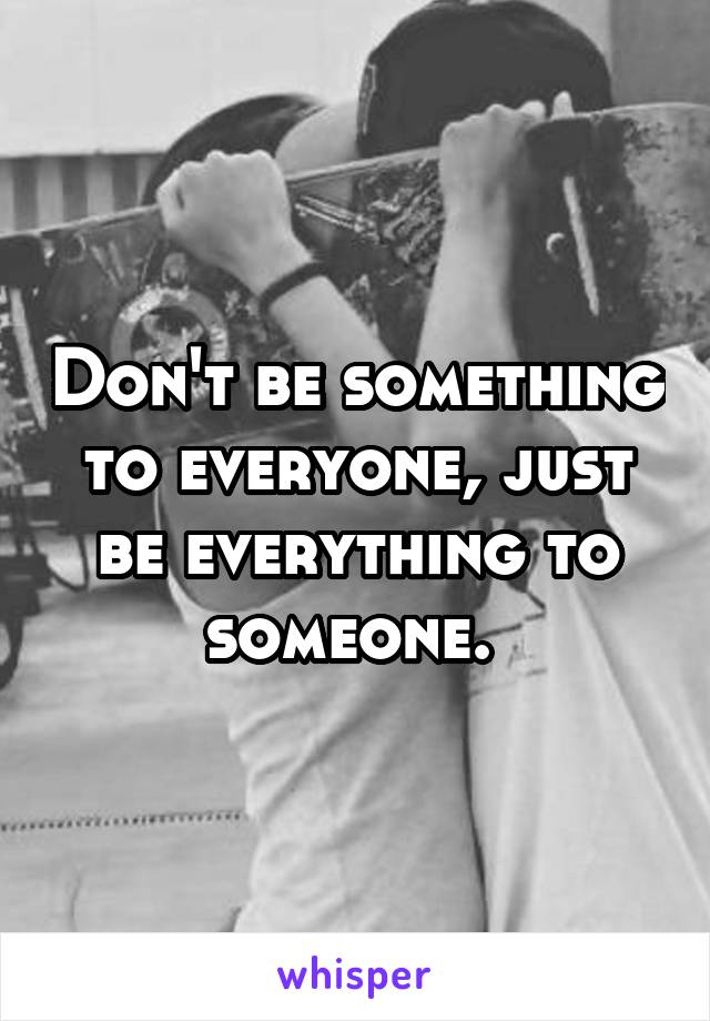 Don't be something to everyone, just be everything to someone. 